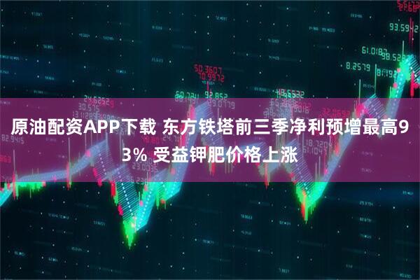 原油配资APP下载 东方铁塔前三季净利预增最高93% 受益钾肥价格上涨