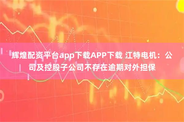 辉煌配资平台app下载APP下载 江特电机：公司及控股子公司不存在逾期对外担保