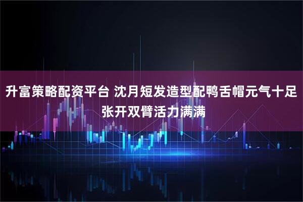 升富策略配资平台 沈月短发造型配鸭舌帽元气十足 张开双臂活力满满