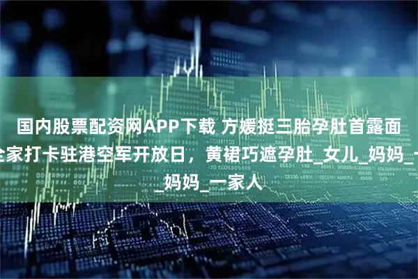 国内股票配资网APP下载 方媛挺三胎孕肚首露面！携全家打卡驻港空军开放日，黄裙巧遮孕肚_女儿_妈妈_一家人