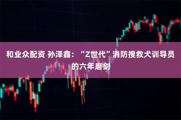 和业众配资 孙泽鑫：“Z世代”消防搜救犬训导员的六年磨剑