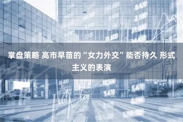 掌盘策略 高市早苗的“女力外交”能否持久 形式主义的表演