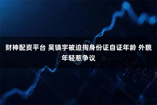财神配资平台 吴镇宇被迫掏身份证自证年龄 外貌年轻惹争议