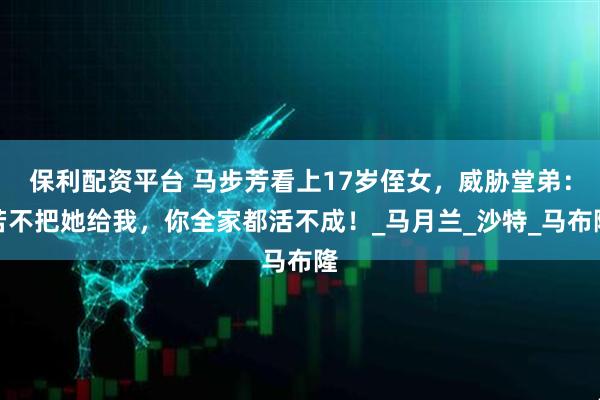 保利配资平台 马步芳看上17岁侄女，威胁堂弟：若不把她给我，你全家都活不成！_马月兰_沙特_马布隆