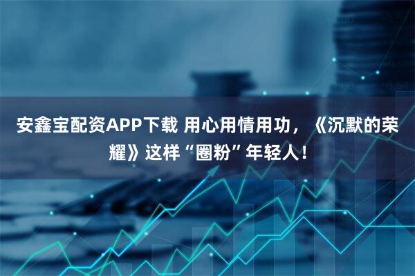 安鑫宝配资APP下载 用心用情用功，《沉默的荣耀》这样“圈粉”年轻人！