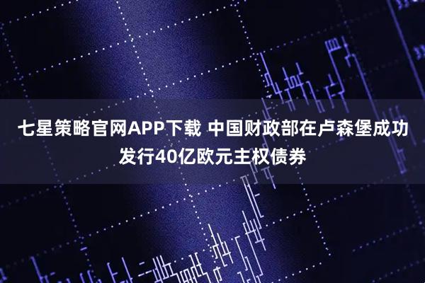 七星策略官网APP下载 中国财政部在卢森堡成功发行40亿欧元主权债券