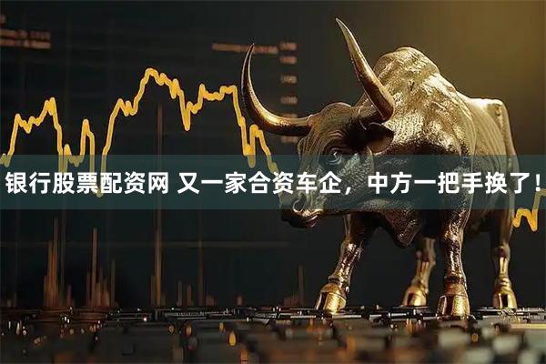 银行股票配资网 又一家合资车企，中方一把手换了！
