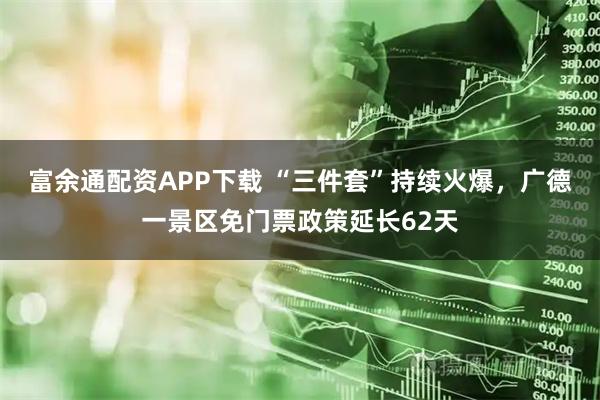 富余通配资APP下载 “三件套”持续火爆，广德一景区免门票政策延长62天