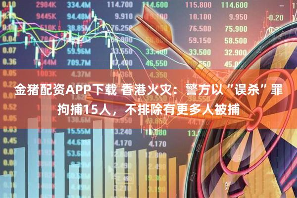 金猪配资APP下载 香港火灾：警方以“误杀”罪拘捕15人，不排除有更多人被捕