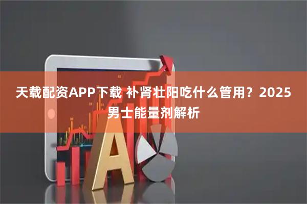 天载配资APP下载 补肾壮阳吃什么管用？2025男士能量剂解析