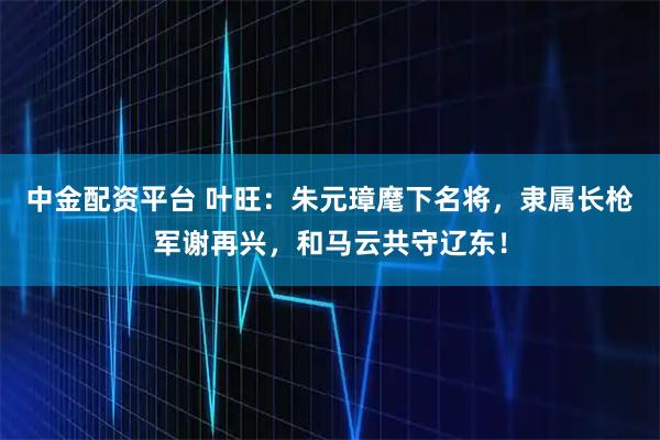 中金配资平台 叶旺：朱元璋麾下名将，隶属长枪军谢再兴，和马云共守辽东！