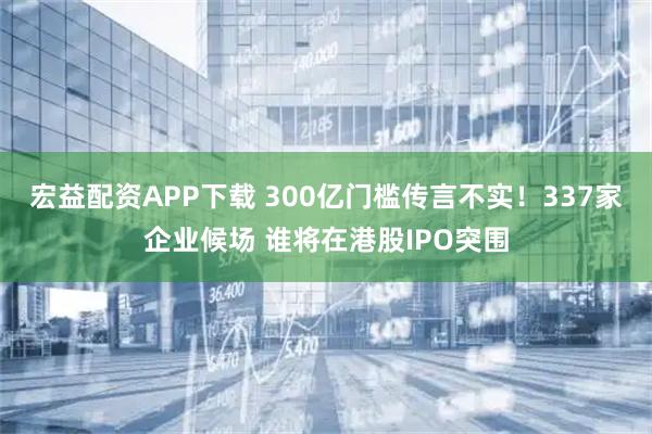 宏益配资APP下载 300亿门槛传言不实！337家企业候场 谁将在港股IPO突围