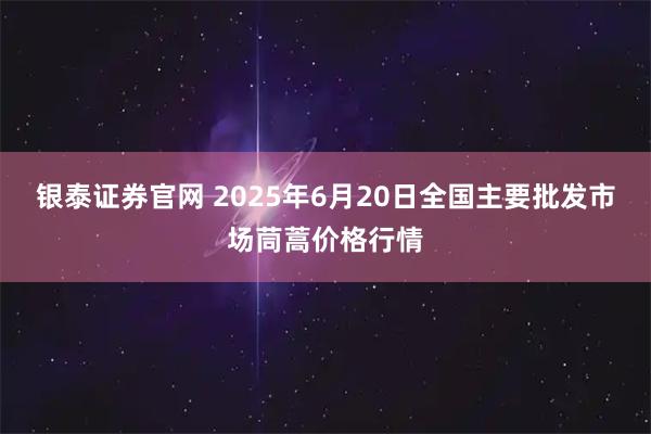 银泰证券官网 2025年6月20日全国主要批发市场茼蒿价格行情