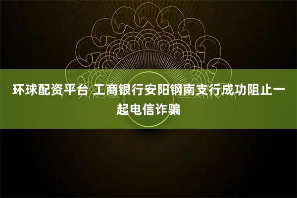 环球配资平台 工商银行安阳钢南支行成功阻止一起电信诈骗