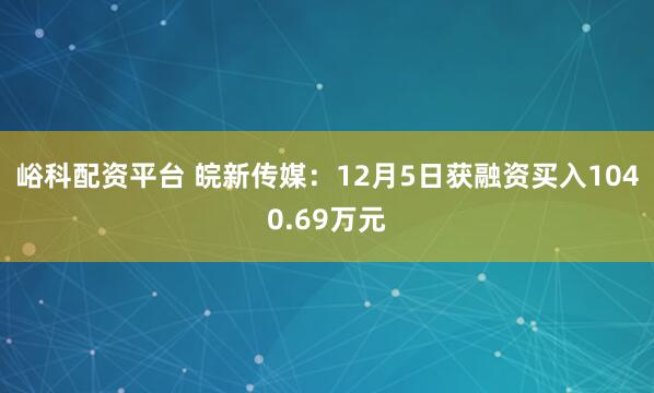 峪科配资平台 皖新传媒：12月5日获融资买入1040.69万元