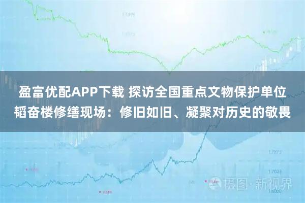 盈富优配APP下载 探访全国重点文物保护单位韬奋楼修缮现场：修旧如旧、凝聚对历史的敬畏