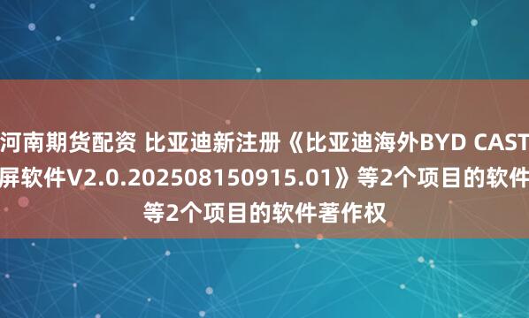 河南期货配资 比亚迪新注册《比亚迪海外BYD CAST有线投屏软件V2.0.202508150915.01》等2个项目的软件著作权
