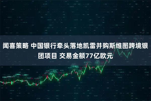 闻喜策略 中国银行牵头落地凯雷并购斯维图跨境银团项目 交易金额77亿欧元
